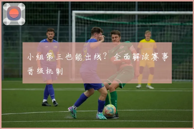 小组第三也能出线？全面解读赛事晋级机制