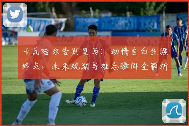 卡瓦哈尔告别皇马：动情自白生涯终点，未来规划与难忘瞬间全解析