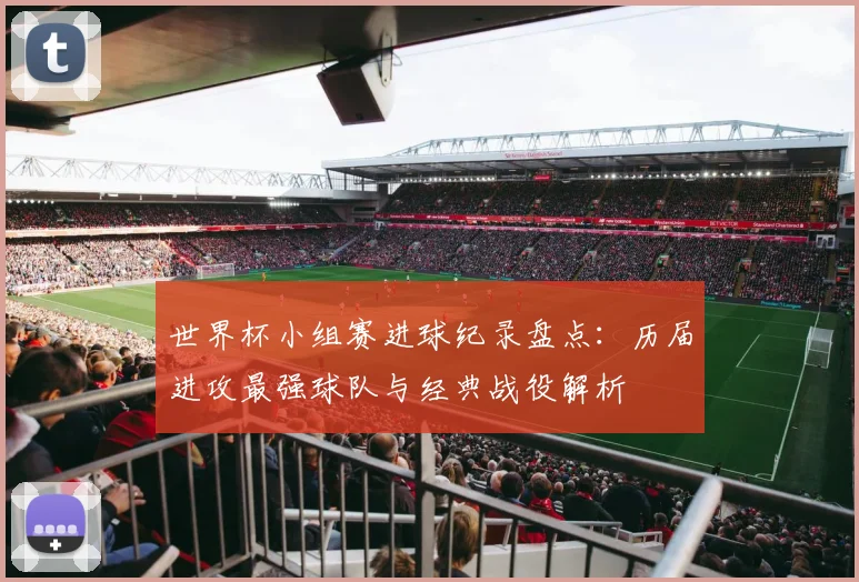 世界杯小组赛进球纪录盘点：历届进攻最强球队与经典战役解析