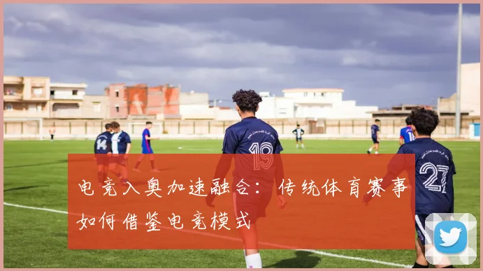 电竞入奥加速融合：传统体育赛事如何借鉴电竞模式