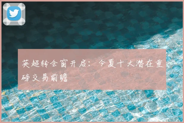 英超转会窗开启：今夏十大潜在重磅交易前瞻