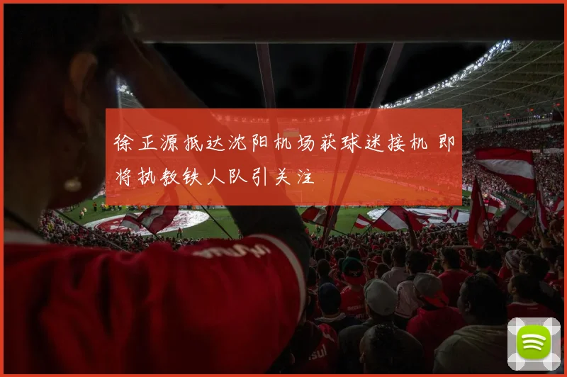 徐正源抵达沈阳机场获球迷接机 即将执教铁人队引关注