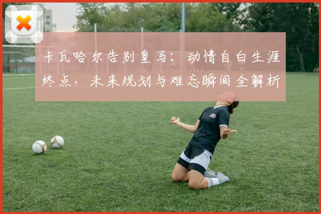卡瓦哈尔告别皇马：动情自白生涯终点，未来规划与难忘瞬间全解析