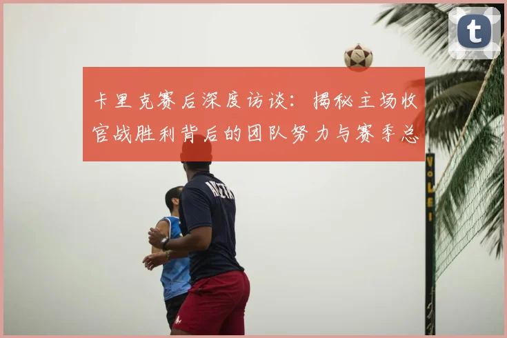 卡里克赛后深度访谈：揭秘主场收官战胜利背后的团队努力与赛季总结
