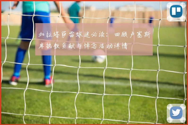 加拉塔萨雷球迷必读：回顾卢塞斯库执教贡献与悼念活动详情