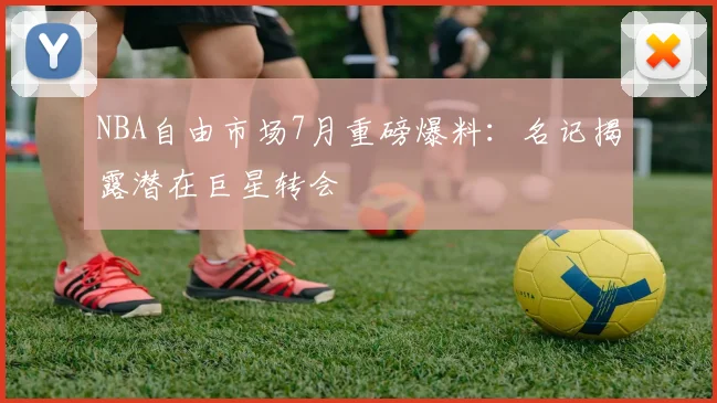 NBA自由市场7月重磅爆料：名记揭露潜在巨星转会