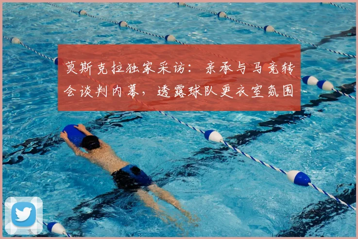 莫斯克拉独家采访：亲承与马竞转会谈判内幕，透露球队更衣室氛围，2026年转会市场最新动态解析