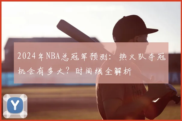 2024年NBA总冠军预测：热火队夺冠机会有多大？时间线全解析