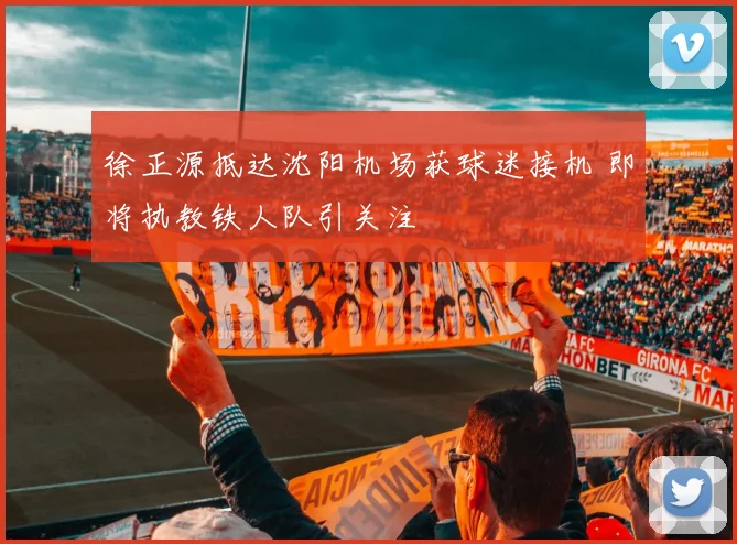 徐正源抵达沈阳机场获球迷接机 即将执教铁人队引关注