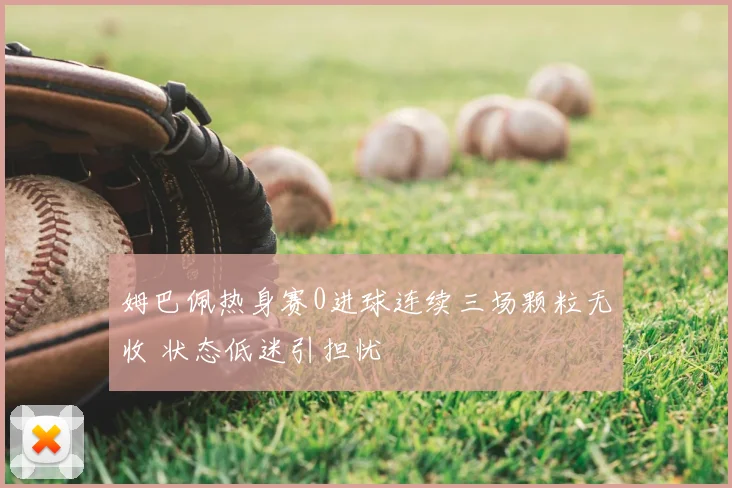 姆巴佩热身赛0进球连续三场颗粒无收 状态低迷引担忧
