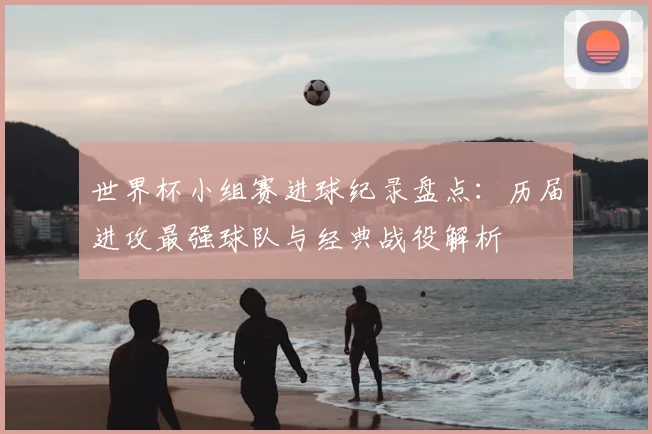 世界杯小组赛进球纪录盘点：历届进攻最强球队与经典战役解析