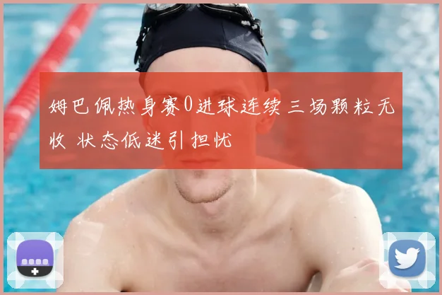 姆巴佩热身赛0进球连续三场颗粒无收 状态低迷引担忧