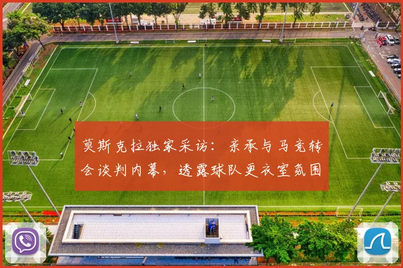 莫斯克拉独家采访：亲承与马竞转会谈判内幕，透露球队更衣室氛围，2026年转会市场最新动态解析