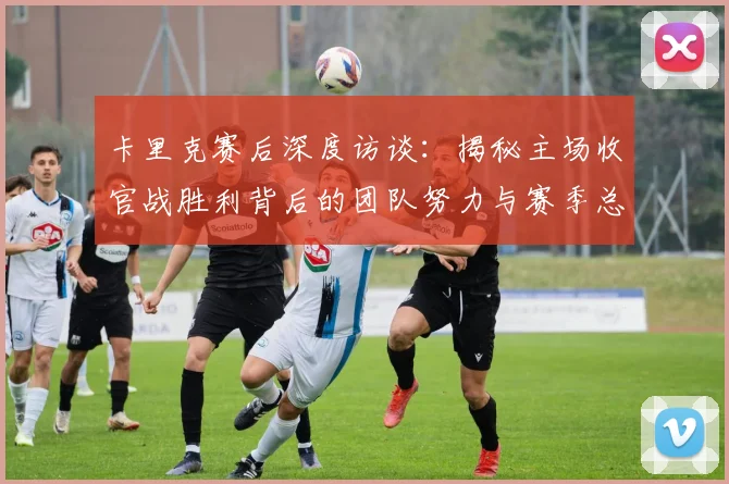 卡里克赛后深度访谈：揭秘主场收官战胜利背后的团队努力与赛季总结